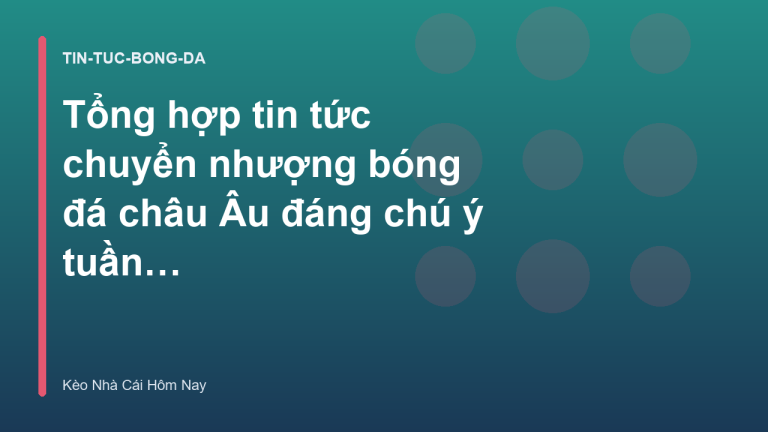 Tổng hợp tin tức chuyển nhượng bóng đá châu Âu đáng chú ý tuần qua